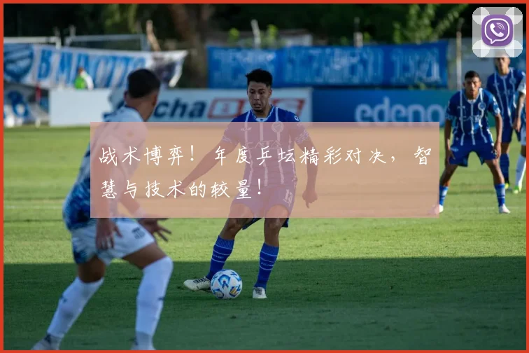 战术博弈！年度乒坛精彩对决，智慧与技术的较量！