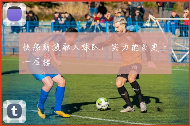 快船新援融入球队，实力能否更上一层楼